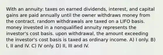 With an annuity: taxes on earned dividends, interest, and capital gains are paid annually until the owner withdraws money from the contract. random withdrawals are taxed on a LIFO basis. money invested in a nonqualified annuity represents the investor's cost basis. upon withdrawal, the amount exceeding the investor's cost basis is taxed as ordinary income. A) I only. B) I, II and IV. C) IV only. D) II, III and IV.