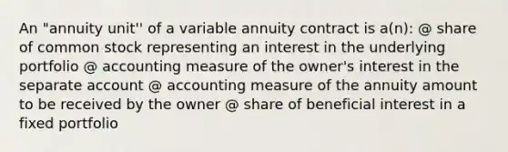 An "annuity unit'' of a variable annuity contract is a(n): @ share of common stock representing an interest in the underlying portfolio @ accounting measure of the owner's interest in the separate account @ accounting measure of the annuity amount to be received by the owner @ share of beneficial interest in a fixed portfolio