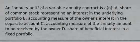 An "annuity unit" of a variable annuity contract is a(n): A. share of common stock representing an interest in the underlying portfolio B. accounting measure of the owner's interest in the separate account C. accounting measure of the annuity amount to be received by the owner D. share of beneficial interest in a fixed portfolio