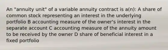 An "annuity unit" of a variable annuity contract is a(n): A share of common stock representing an interest in the underlying portfolio B accounting measure of the owner's interest in the separate account C accounting measure of the annuity amount to be received by the owner D share of beneficial interest in a fixed portfolio