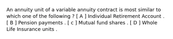 An annuity unit of a variable annuity contract is most similar to which one of the following ? [ A ] Individual Retirement Account . [ B ] Pension payments . [ c ] Mutual fund shares . [ D ] Whole Life Insurance units .