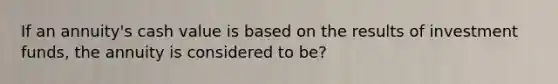 If an annuity's cash value is based on the results of investment funds, the annuity is considered to be?