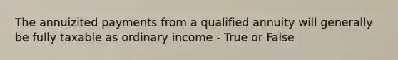 The annuizited payments from a qualified annuity will generally be fully taxable as ordinary income - True or False