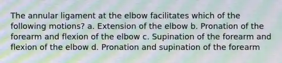 The annular ligament at the elbow facilitates which of the following motions? a. Extension of the elbow b. Pronation of the forearm and flexion of the elbow c. Supination of the forearm and flexion of the elbow d. Pronation and supination of the forearm