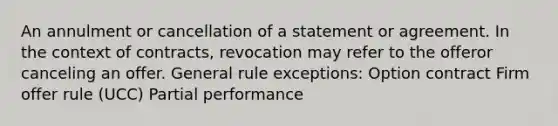 An annulment or cancellation of a statement or agreement. In the context of contracts, revocation may refer to the offeror canceling an offer. General rule exceptions: Option contract Firm offer rule (UCC) Partial performance