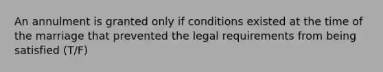 An annulment is granted only if conditions existed at the time of the marriage that prevented the legal requirements from being satisfied (T/F)