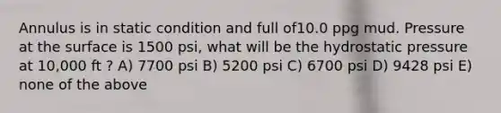 Annulus is in static condition and full of10.0 ppg mud. Pressure at the surface is 1500 psi, what will be the hydrostatic pressure at 10,000 ft ? A) 7700 psi B) 5200 psi C) 6700 psi D) 9428 psi E) none of the above