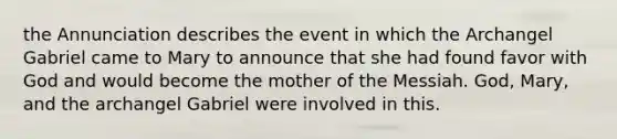 the Annunciation describes the event in which the Archangel Gabriel came to Mary to announce that she had found favor with God and would become the mother of the Messiah. God, Mary, and the archangel Gabriel were involved in this.