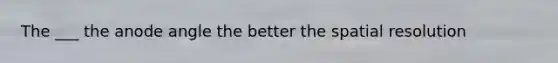 The ___ the anode angle the better the spatial resolution