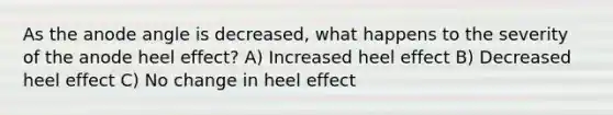 As the anode angle is decreased, what happens to the severity of the anode heel effect? A) Increased heel effect B) Decreased heel effect C) No change in heel effect