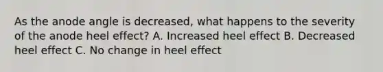 As the anode angle is decreased, what happens to the severity of the anode heel effect? A. Increased heel effect B. Decreased heel effect C. No change in heel effect