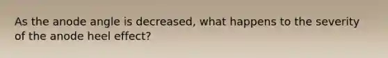 As the anode angle is decreased, what happens to the severity of the anode heel effect?