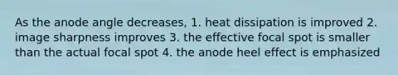 As the anode angle decreases, 1. heat dissipation is improved 2. image sharpness improves 3. the effective focal spot is smaller than the actual focal spot 4. the anode heel effect is emphasized