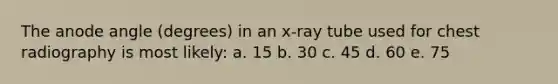 The anode angle (degrees) in an x-ray tube used for chest radiography is most likely: a. 15 b. 30 c. 45 d. 60 e. 75