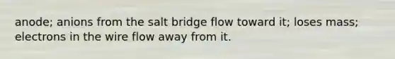 anode; anions from the salt bridge flow toward it; loses mass; electrons in the wire flow away from it.