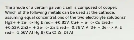 The anode of a certain galvanic cell is composed of copper. Which of the following metals can be used at the cathode, assuming equal concentrations of the two electrolyte solutions? Hg2+ + 2e- -> Hg E red= +0.85V. Cu+ + e- -> Cu Ered= +0.52V. Zn2+ + 2e- -> Zn E red= -0.76 V. Al 3+ + 3e- -> Al E red= -1.66V A) Hg B) Cu C) Zn D) Al