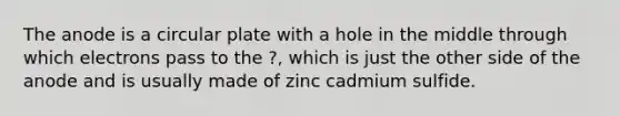 The anode is a circular plate with a hole in the middle through which electrons pass to the ?, which is just the other side of the anode and is usually made of zinc cadmium sulfide.