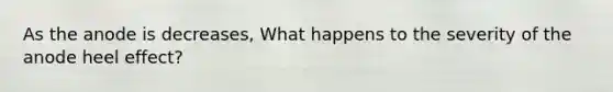 As the anode is decreases, What happens to the severity of the anode heel effect?