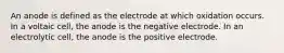 An anode is defined as the electrode at which oxidation occurs. In a voltaic cell, the anode is the negative electrode. In an electrolytic cell, the anode is the positive electrode.