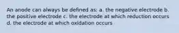 An anode can always be defined as: a. the negative electrode b. the positive electrode c. the electrode at which reduction occurs d. the electrode at which oxidation occurs