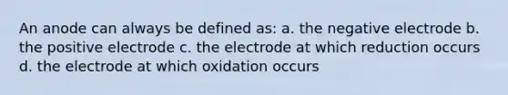 An anode can always be defined as: a. the negative electrode b. the positive electrode c. the electrode at which reduction occurs d. the electrode at which oxidation occurs