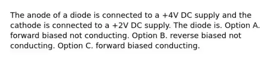 The anode of a diode is connected to a +4V DC supply and the cathode is connected to a +2V DC supply. The diode is. Option A. forward biased not conducting. Option B. reverse biased not conducting. Option C. forward biased conducting.