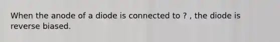 When the anode of a diode is connected to ? , the diode is reverse biased.