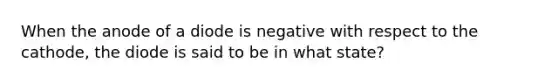 When the anode of a diode is negative with respect to the cathode, the diode is said to be in what state?