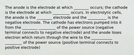 The anode is the electrode at which ________ occurs; the cathode is the electrode at which _________ occurs. In electrolytic cells, the anode is the ________ electrode and the __________ is the negative electrode. The cathode has electrons pumped into it from the ________ _________ of the power source (negative terminal connects to negative electrode) and the anode loses electron which return through the wire to the ___________ _________ of the power source (positive terminal connects to positive electrode)