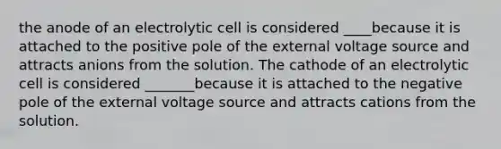 the anode of an electrolytic cell is considered ____because it is attached to the positive pole of the external voltage source and attracts anions from the solution. The cathode of an electrolytic cell is considered _______because it is attached to the negative pole of the external voltage source and attracts cations from the solution.