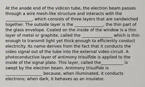 At the anode end of the vidicon tube, the electron beam passes through a wire mesh-like structure and interacts with the _____________, which consists of three layers that are sandwiched together. The outside layer is the ______________, the thin part of the glass envelope. Coated on the inside of the window is a thin layer of metal or graphite, called the _______________ which is thin enough to transmit light yet thick enough to efficiently conduct electricity. Its name derives from the fact that it conducts the video signal out of the tube into the external video circuit. A photoconductive layer of antimony trisulfide is applied to the inside of the signal plate. This layer, called the___________ is swept by the electron beam. Antimony trisulfide is __________________ because, when illuminated, it conducts electrons; when dark, it behaves as an insulator.