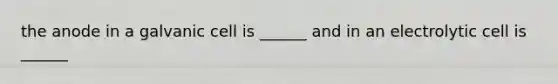 the anode in a galvanic cell is ______ and in an electrolytic cell is ______
