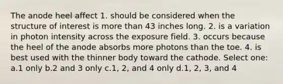 The anode heel affect 1. should be considered when the structure of interest is more than 43 inches long. 2. is a variation in photon intensity across the exposure field. 3. occurs because the heel of the anode absorbs more photons than the toe. 4. is best used with the thinner body toward the cathode. Select one: a.1 only b.2 and 3 only c.1, 2, and 4 only d.1, 2, 3, and 4