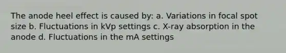 The anode heel effect is caused by: a. Variations in focal spot size b. Fluctuations in kVp settings c. X-ray absorption in the anode d. Fluctuations in the mA settings