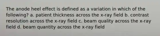 The anode heel effect is defined as a variation in which of the following? a. patient thickness across the x-ray field b. contrast resolution across the x-ray field c. beam quality across the x-ray field d. beam quantity across the x-ray field