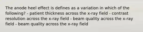 The anode heel effect is defines as a variation in which of the following? - patient thickness across the x-ray field - contrast resolution across the x-ray field - beam quality across the x-ray field - beam quality across the x-ray field