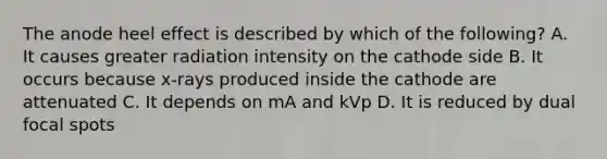 The anode heel effect is described by which of the following? A. It causes greater radiation intensity on the cathode side B. It occurs because x-rays produced inside the cathode are attenuated C. It depends on mA and kVp D. It is reduced by dual focal spots