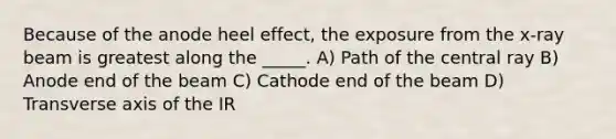 Because of the anode heel effect, the exposure from the x-ray beam is greatest along the _____. A) Path of the central ray B) Anode end of the beam C) Cathode end of the beam D) Transverse axis of the IR