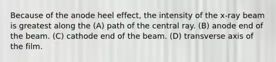 Because of the anode heel effect, the intensity of the x-ray beam is greatest along the (A) path of the central ray. (B) anode end of the beam. (C) cathode end of the beam. (D) transverse axis of the film.