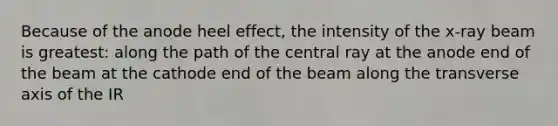 Because of the anode heel effect, the intensity of the x-ray beam is greatest: along the path of the central ray at the anode end of the beam at the cathode end of the beam along the transverse axis of the IR