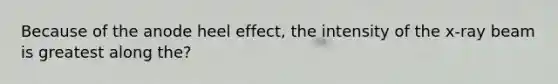 Because of the anode heel effect, the intensity of the x-ray beam is greatest along the?