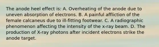 The anode heel effect is: A. Overheating of the anode due to uneven absorption of electrons. B. A painful affliction of the female calcaneus due to ill-fitting footwear. C. A radiographic phenomenon affecting the intensity of the x-ray beam. D. The production of X-ray photons after incident electrons strike the anode target.