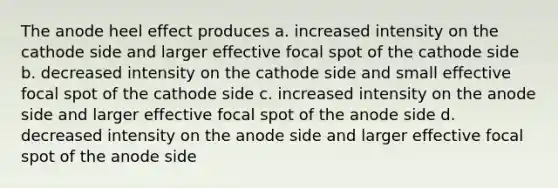 The anode heel effect produces a. increased intensity on the cathode side and larger effective focal spot of the cathode side b. decreased intensity on the cathode side and small effective focal spot of the cathode side c. increased intensity on the anode side and larger effective focal spot of the anode side d. decreased intensity on the anode side and larger effective focal spot of the anode side