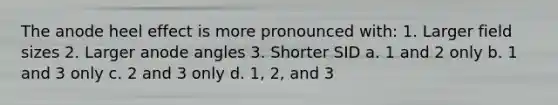 The anode heel effect is more pronounced with: 1. Larger field sizes 2. Larger anode angles 3. Shorter SID a. 1 and 2 only b. 1 and 3 only c. 2 and 3 only d. 1, 2, and 3