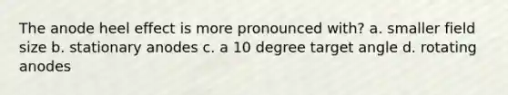 The anode heel effect is more pronounced with? a. smaller field size b. stationary anodes c. a 10 degree target angle d. rotating anodes