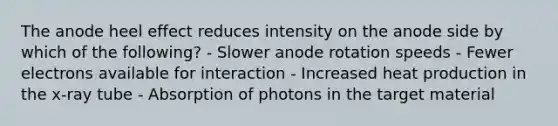 The anode heel effect reduces intensity on the anode side by which of the following? - Slower anode rotation speeds - Fewer electrons available for interaction - Increased heat production in the x-ray tube - Absorption of photons in the target material