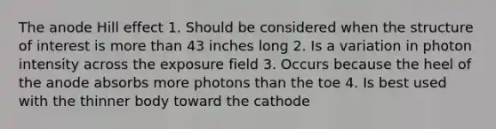 The anode Hill effect 1. Should be considered when the structure of interest is more than 43 inches long 2. Is a variation in photon intensity across the exposure field 3. Occurs because the heel of the anode absorbs more photons than the toe 4. Is best used with the thinner body toward the cathode