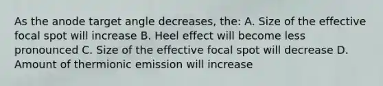 As the anode target angle decreases, the: A. Size of the effective focal spot will increase B. Heel effect will become less pronounced C. Size of the effective focal spot will decrease D. Amount of thermionic emission will increase