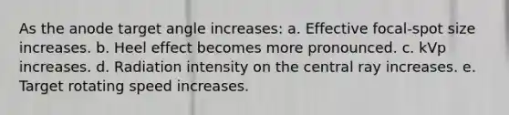 As the anode target angle increases: a. Effective focal-spot size increases. b. Heel effect becomes more pronounced. c. kVp increases. d. Radiation intensity on the central ray increases. e. Target rotating speed increases.