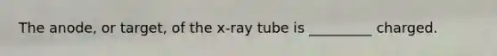 The anode, or target, of the x-ray tube is _________ charged.